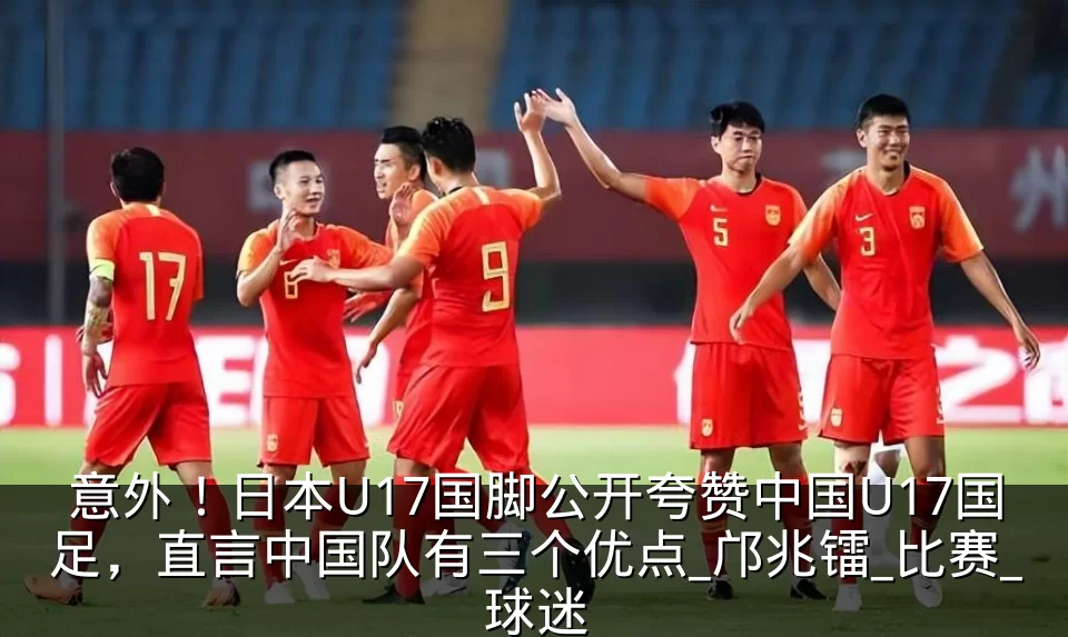 意外!日本U17国脚公开夸赞中国U17国足,直言中国队有三个优点_邝兆镭_比赛_球迷