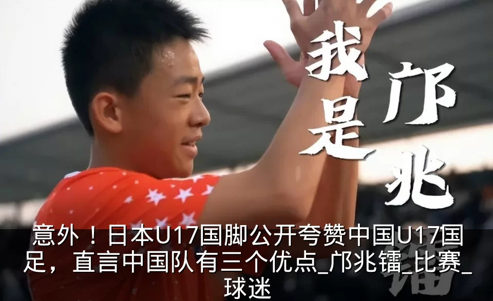 意外!日本U17国脚公开夸赞中国U17国足,直言中国队有三个优点_邝兆镭_比赛_球迷